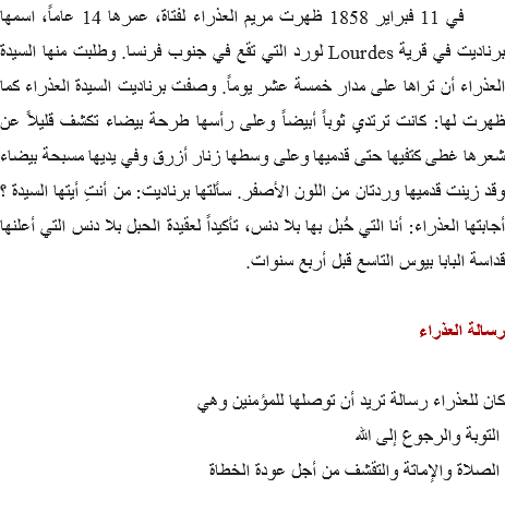  في 11 فبراير 1858 ظهرت مريم العذراء لفتاة، عمرها 14 عاماً، اسمها برناديت في قرية Lourdes لورد التي تقع في جنوب فرنسا. وطلبت منها السيدة العذراء أن تراها على مدار خمسة عشر يوماً. وصفت برناديت السيدة العذراء كما ظهرت لها: كانت ترتدي ثوباً أبيضاً وعلى رأسها طرحة بيضاء تكشف قليلاً عن شعرها غطى كتفيها حتى قدميها وعلى وسطها زنار أزرق وفي يديها مسبحة بيضاء وقد زينت قدميها وردتان من اللون الأصفر. سألتها برناديت: من أنتِ أيتها السيدة ؟ أجابتها العذراء: أنا التي حُبل بها بلا دنس، تأكيداً لعقيدة الحبل بلا دنس التي أعلنها قداسة البابا بيوس التاسع قبل أربع سنوات. رسالة العذراء كان للعذراء رسالة تريد أن توصلها للمؤمنين وهي التوبة والرجوع إلى الله الصلاة والإماتة والتقشف من أجل عودة الخطاة 