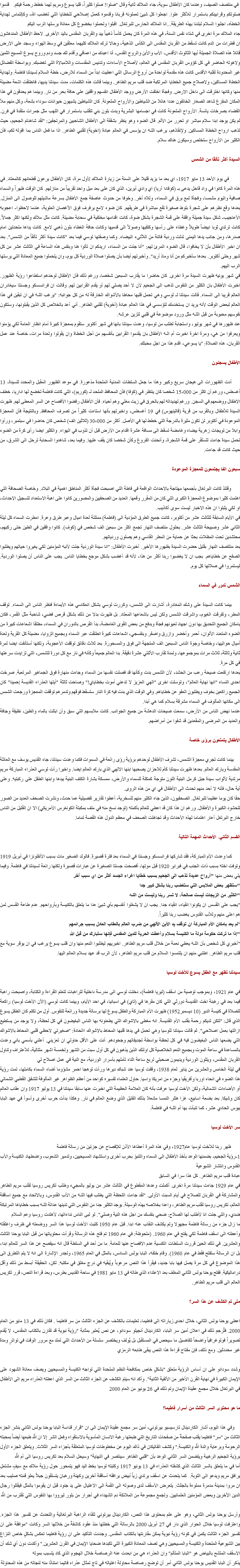 في منتصف الصيف، وعندما كان الأطفال سوية، جاء الملاك ثانية وقال "صلوا! صلوا كثيراً، قلبا يسوع ومريم لهما خطط رحمة فيكم. قدموا صلوتكم وقرابينكم باستمرار للأكثر علوا. اجعلوا كل شيئ تعملونه قربانا وقدموه كعمل إصلاحي للخطايا التي تغضب الله، وكإلتماس لهداية الخطأه، اجلبوا السلام لبلدنا بهذه الطريقة...انا الملاك الحارس للبرتغال. اقبلوا وتحملوا بخضوع كل معاناة يرسلها الرب اليكم
جاء الملاك مرة اخرى في شتاء نفس السنة، في هذه المرة كان يحمل كأساً ذهبياً بيد والقربان المقدس باليد الأخرى. لاحظ الأطفال المندهشون ان قطرات من الدم كانت تسقط من القربان المقدس الى الكأس الذهبية، وحالا ترك الملاك كليهما معلقين في وسط الهواء وسجد على الارض قائلا هذه الصلاة الجميلة أيها الثالوث الأقدس- الأب والأبن والروح القدس- أنا اعبدك من اعماقي وأقدم لك جسد ودم وروح يسوع المسيح الثمين ولاهوته الحاضر في كل كؤوس القربان المقدس في العالم، لأصلاح الأساءات وتدنيس المقدسات واللامبالاة التي تغضبك. وبواسطة الفضائل غير المحدودة لقلبه الأقدس كانت هذه مقدمة لواحدة من أروع الرسائل التي اعطيت ابداً من السماء للارض، خطة السلام لسيدتنا فاطمة. ولهداية الخطاة المساكين، ولاصلاح جميع الخطايا المرتكبة ضد قلب مريم الطاهر. وبينما قالت هذه الكلمات، مدت سيدتنا يديها، فانطلقت اشعة مضيئة منها وكانها اخترقت الى داخل الارض. وفجأة اختفت الأرض ووجد الأطفال انفسهم واقفين على حافة بحر من نار. وبينما هم يحدقون في هذا المكان المفزع شاهد الصغار الخائفون عددا هائلا من الشياطين والأرواح الملعونة. كان الشياطين يشبهون حيوانات سوداء بشعة، وكل منهم ملأ الفضاء بصرخات يائسة. الأرواح الملعونة كانت في اجسامها البشرية وبدت بلون بني تتقلب باستمرار في اللهب مثل جمرات متقدة في فرن. لم يكن يوجد ابدا سلام مباشر او تحرر من الألم. قال الضوء وهو ينظر بشفقة الى الأطفال الشاحبين والمرتجفين: "لقد شاهدتم الجحيم، حيث تذهب ارواح الخطاة المساكين. ولإنقاذهم، يرغب اللـه ان يؤسس في العالم عبادة (اخوية) لقلبي الطاهر. اذا ما فعل الناس بما اقوله لكم، فأن الكثير من الأرواح ستخلص وسيكون هناك سلام. السيدة أكثر تألقًا من الشمس في يوم الأحد 13 مايو 1917، اي بعد ما يزيد قليلا على السنة من زيارة الملاك لأول مرة، كان الأطفال يرعون قطعانهم كالمعتاد. في هذه المرة كانوا في واد قاحل يدعى بـ (كوفادا أريا) اي وادي أيرين، الذي كان على بعد ميل واحد تقريباً من منازلهم. كان الوقت ظهراً والسماء صافية واليوم مشمسا، وفجأة لمع برق في السماء، وتلاه أخر. وخوفا من حدوث عاصفة جمع الأطفال بسرعة ماشيتهم للوصول الى المنزل. بعدها وقع نظرهم على شجرة بلوط صغيرة تقع مباشرة في طريقهم. كان ضوء لامع يرفرف فوق الآغصان العلوية، عندما لاحظوا- اعجوبه الأعاجيب- شكل سيدة جميلة واقفة على قمة الشجرة بشكل ضوة، كانت اقدامها مختفية في سحابة مضيئة. كانت مثل ملاك ولكنها اكثر جمالاً. كانت ترتدي ثوبا ابيضاً طويلاً وغطاء على رأسها وكتفيها وصولاً الى قدميها وكانت حافة الغطاء بلون ذهبي لامع. كانت يداها متحدتين امام صدرها، ومن جانب يدها اليمنى تدلت وردية فاتنة من اللآلىء البيضاء. وكما وصفتها لوسي فيما بعد "كانت سيدة أكثر تألقاً من الشمس". بعد ان اخبر الأطفال بأن لا يخافوا، قال الضوء المرئ لهم: "أنا جئت من السماء، اريدكم ان تأتوا هنا وبنفس هذه الساعة في الثالث عشر من كل شهر وحتى أكتوبر. بعدها سأخبركم من أنا وماذ أريد". وأخبرتهم أيضا بأن يصلوا صلاة الوردية كل يوم، وان يتحملوا جميع المعاناة التي يرسلها الرب اليهم.
في شهر يونيه ظهرت السيدة مرة اخرى. كان حاضرا ما يقارب السبعين شخصا، ورغم ذلك فأن الأطفال لوحدهم استطاعوا رؤية الظهور. اخبرت الأطفال بان الكثير من النفوس تذهب الى الجحيم لأن لا أحد يصلي لهم أو يقدم القرابين لهم. وقالت ان فرانسسكو وجسنتا سيغادران العالم قريبا الى السماء. قالت سيدتنا لـ لوسي وهي تحمل قلبها محاطا بالأشواك الخارقة له من كل جوانبه: "يرغب اللـه في ان تبقين في هذا العالم لبعض الوقت لأنه يريد ان يستخدمك لتؤسسي في هذا العالم عبادة (أخوية) لقلبي الطاهر. أني أعد بالخلاص كل الذين يقبلونها، وستكون نفوسهم محبوبة من قبل اللـه مثل ورود موضوعة في قلبي لتزين عرشه.
عند ظهورها في شهر يوليو، واستجابة لطلب من لوسيا، وعدت سيدتنا بانها في شهر أكتوبر ستقوم بمعجزة كبيرة أمام انظار العامة لكي يؤمنوا ويعرفوا من هي، ومرة اخرة اخبرت أم الـه الأطفال بان يقدموا القرابين بأنفسهم من أجل الخطاة وان يقولوا ولعدة مرات، خاصة عند عمل القربان، هذه الصلاة: "يا يسوعي، اقدم هذا من اجل محبتك. الأطفال يسجنون أدت الظهورات الى هيجان سريع وكبير وهذا ما جعل السلطات المدنية الملحدة مذعورة. في موعد الظهور المقبل والمحدد للسيدة، 13 أغسطس، ورغم أن اكثر من 15،000 شخصا كان ينتظر في (كوفا) فأن المحافظ الملحد لـ (كوريم)، التي كانت فاطمة تخضع لها اداريا، خطف الاطفال ووضعهم في السجن. ورغم تهديداته لهم بالحرق في زيت مغلي وهم أحياء. فأن الأطفال رفضوا الأفصاح عن السر المعطى لهم. ظهرت السيدة للأطفال وبالقرب من قرية (قالينهوس) في 19 أغسطس، واخبرتهم بأنها استاءت كثيراً من تصرف المحافظ. وبالنتيجة فأن المعجزة الموعودة في أكتوبر لن تكون مثيرة بالدرجة التي خطط لها في الأصل. أكثر من 30،000 (ثلاثين الف) شخص كان حاضرا في سبتمبر، ورأوا وابلا من تويجات زهرية بيضاء وغامضة تسقط الى مسافة عشرة اقدام من الأرض قبل أن تذوب في الهواء. والكثير ايضا رأى كرة من الضوء تحمل سيدة جاءت لتستقر على قمة الشجرة، وأنحنت الفروع وكأن شخصا كان يقف عليها. وفيما بعد، شاهدوا السحابة ترحل الى الشرق، من حيث كانت قد جاءت. سبعون الفا يجتمعون للمعجزة الموعودة وقتئذ كانت البرتغال بأجمعها مهتاجة بالاحداث الواقعة في فاطة التي اصبحت فجأة أكثر المناطق اهمية في البلاد. وخاصة الصحافة التي اهتمت كثيرا بموضوع المعجزة الكبرى التي كان من المقرر وقعها. العديد من الصحفيين والمصورين كانوا على اهبة الاستعداد لتسجيل الاحداث، او لكي يثبتوا ان هذه الاخبار ليست سوى أكاذيب.
في الأيام السابقة للثالث عشر من أكتوبر، كانت جميع الطرق المؤدية الى (فاطمة) ممتلئة لعدة اميال وعبر طرق وعرة. امطرت السماء كل ليلة الثاني عشر وصبيحة الثالث عشر. بحلول منتصف النهار تجمع اكثر من سبعين الف شخص في (كوف). كانوا واقفين في الطين حتى ركبهم، محتشدين تحت المظلات بحثا عن حماية من المطر القاسي وهم يصلون وردياتهم.
بعد منتتصف النهار بقليل حضرت السيدة بظهورها الأخير. أخبرت الأطفال: "انا سيدة الوردية جئت لأنبه المؤمنين لكي يغيروا حياتهم ويطلبوا الصفح عن خطاياهم. بجب ان لا يغضبوا ربنا أكثر من هذا، لأنه قد أغضب بشكل موجع بخطايا الناس. يجب على الناس أن يصلوا الوردية. ليستمروا في صلاتها كل يوم. الشمس تدور في السماء بينما كانت السيدة على وشك المغادرة، أشارت الى الشمس، وكررت لوسي بشكل انعكاسي هذه الأيماءة فنظر الناس الى السماء. توقف المطر، وتفرقت الغيوم، واشرقت الشمس ولكن ليس باشعاعها المعتاد. بل ظهرت بدلا من ذلك بشكل قرص فضي، شاحبة مثل القمر، فكان بامكان الجميع التحديق بها دون اجهاد لعيونهم فجأة وبدفع من بعض القوى الغامضة، بدأ القرص بالدوران في السماء، مطلقا اشعاعات كبيرة من الضوء المتعدد الألوان، أحمر وأخضر وازرق واصفر وبنفسجي، اشعاعات كبيرة انطلقت عبر السماء وبجميع الزوايا، مضيئة كل القرية ولعدة أميال حواليها، وخاصة وجوة الناس السبعين الف المتجهة الى فوق والمسحورة. بعد ثلاث دقائق توقفت الأعجوبة، ولكنها أستأنفت ايضا لمرة ثانية وثالثة- ثلاث مرات بموجموعها- ولمدة تقارب الأثنتي عشرة دقيقة. بدا العالم جميعاً وكأنه في نار مع كل دورة للشمس، التي تزايدت سرعتها في كل مرة.
بعدها ارتفعت صيحة رعب من الحشد، لأن الشمس بدت وكأنها قد فصلت نفسها من السماء وجاءت منهارة فوق الجماهير المرتعبة. صرخت احدى النساء "انها نهاية العالم"، وتوسلت اخرى "الهي العزيز لا تدعني أموت بخطاياي!" وصاحت ثالثة "أيتها العذراء القديسة إحمينا" كان الجميع راكعين بخوف ويطلبون العفو عن خطاياهم. وفي الوقت الذي بدت فيه كرة النار ستسقط فوقهم وتدمرهم توقفت المعجزة ورجعت الشمس الى مكانها المألوف في السماء مشرقة بسلام كما هي أبدا.
عندما نهض الناس من الأرض، سمعت صيحات الدهشة من جميع الجوانب. كانت ملابسهم التي سبق وأن ابتلت بالماء والطين، نظيفة وجافة والعديد من المرضى والمقعدين قد شفوا من أمراضهم. الأطفال يتمتعون برؤى خاصة بينما كانت تجري معجزة الشمس، تشرف الأطفال لوحدهم برؤية رؤى رائعة في السموات فكما وعدت سيدتنا، جاء القديس يوسف مع العائلة المقدسة وبارك العالم. بعدها ظهرت سيدتنا كأم للاحزان يصحبها ابنها الالهي الذي بارك العالم ايضا. واخيرا رأت لوسي العذراء المباركة مريم مرتدية لأثواب سيدة جبل كرمل البنية اللون متوجة كمكلة للسماء والأرض، ممسكة بشارة الكتف البنية بيدها وابنها الطفل على ركبتيه. وعلى أية حال، فأنه لا أحد منهم تحدث الى الأطفال في اي من هذه الروى.
حقا كان يوما عظيما للبرتغال. الصحفيون، الذين جاء الكثير منهم للسخرية، أعطوا تقارير تفصيلية عما حدث، ونشرت الصحف العديد من الصور للحشود الكبيرة والأطفال. ورغم ان هذا كان قد اعطي للعالم بأكمله (توجد نسخ منه في ملف بمكبتة الكونغرس الأمريكي) الا ان القليل من الناس خارج البرتغل أعار اهتماما لهذه الأحداث وقد تجاهلت الصحف في معظم الدول هذه القصة تماما. القسم الثاني- الأحداث المهمة التالية كما وعدت الأم المباركة، فقد شاركها فرانسسكو وجسنتا في السماء بعد فترة قصيرة. فالولد الصغير مات بسبب الأنفلونزا في أبريل 1919 وتوفت اخته بسبب ذات الجنب في فبراير 1920 قبل موتها، أفصحت جسنتا الصغيرة عن عبارات قصيرة ولكنها رائعة لسيدتنا في فاطمة. وفيما يلي بعض منها "أرواح عديدة تذهب الى الجحيم بسبب خطايا اغراء الجسد أكثر من اي سبب آخر
"ستظهر بعض الملابس التي ستغضب ربنا بشكل كبير جدا
"الكثير من الزيجات ليست صالحة، لا تسر ربنا وليست من اللـه
"يجب على القسس ان يكونوا انقياء، انقياء جدا. يجب ان لا يشغلوا أنفسهم بأي شيئ عدا ما يتعلق بالكنيسة وبأرواحهم. عدم طاعة القسس لمن هم اعلى منهم وللأب القدوس يغضب ربنا كثيراً.
"لم يعد بامكان الأم المباركة ان توقف يد الأبن الألهي من ضرب العالم بالعقاب العادل بسبب جرائمهم
"إذا ما تركت حكومة دولة ما الكنيسة بسلام وأعطت الحرية للدين المقدس فإنها ستبارك من قبل الله
"أخبري كل شخص بأن اللـه يعطي نعمة من خلال قلب مريم الطاهر. اخبريهم ليطلبوا النعم منها وان قلب يسوع يرغب في ان يوقر سوية مع قلب مريم الطاهر. اطلبي منهم ان يلتمسوا السلام من قلب مريم الطاهر، لأن الرب قد عهد بسلام العالم اليها. سيدتنا تظهر مع الطفل يسوع للأخت لوسيا في عام 1921، وبموجب توصية من اسقف (ليريا فاطمة)، دخلت لوسي الى مدرسة داخلية للراهبات لتعلم القراءة والكتابة، واصبحت راهبة فيما بعد في رهبنة اخت القديسة دورثي التي كان مقرها في (تاي) في اسبانيا، في احد الأيام، وبينما كانت لوسي (الآن الأخت لوسيا) راكعة للصلاة في كنيسة الدير (10 ديسمبر1952) ظهرت الأم المباركة والطفل يسوع لها برسالة جديدة ورائعة للنفوس. أول من تكلم كان الطفل يسوع الذي قال: "لتكن لديكم رحمة بقلب الأم القديسة. انه مغطى بالاشواك التي يطعنونه بها الناس البغيضون في كل لحظة، ولا يوجد من يستطيع ازالتها بعمل اصلاحي". ثم قالت سيدتنا للوسيا وهي تحمل في يدها قلبها المحاط بالاشواك االحادة: "صغيرتي لاحظي قلبي المحاط بالاشواك التي يضعها الناس البغيضون فيه في كل لحظة بواسطة تجديفاتهم وجحودهم. أنت على الأقل حاولي ان تعزيني. أعلني بأسمي باني وعدت بالمساعدة في ساعة الموت وبجميع النعم الخلاصية كل اولئك الذين يذهبون في كل أول سبت من الشهر ولخمسة اشهر متتالية، للأعتراف وتناول القربان المقدس، ويتلون الوردية ويديمون صحبتي لربع ساعة اثناء تأملهم بأسرار الوردية، مع النية في عمل اصلاح لي
في ليلة الخامس والعشرين من يناير لعام 1938، وقفت لوسيا عند شباك ديرها ورأت توهجا احمر مشؤوما أضاء السماء بكاملها، تمت رؤية هذا الضوء في انحاء اوربا وأفريقيا وجزء من امريكا واسيا. حاول العلماء تفسيره كواحد من أعظم الظواهر غير المألوفة للشفق القطبي الشمالي أو الأضاءات الشمالية، ولكن الأخت لوسيا عرفت بأنه كان العلامة العظيمة التي اخبرت عنها سابقا سيدتنا في 13 يوليو 1917 وان عقاب العالم كان وشيكا. بعد بضعة اسابيع، غزا هتلر النمسا مشعلا بذلك الفتيل الذي وضع العالم في نار. وهكذا بدأت حرب أخرى وأسوأ في عهد البابا بيوس الحادي عشر، كما تنبأت بها أم اللـه في فاطمة. سر الأخت لوسيا ظهر ربنا للأخت لوسيا عام1927، وفي هذه المرة أعطاها الأذن للإفصاح عن جزئين من رسالة فاطمة
1-رؤية الجحيم، بضمنها الوعد بأخذ الأطفال الى السماء والتنبؤ بحرب أخرى واستشهاد المسيحيين، وتدمير الشعوب، واضطهاد الكنيسة والأب القدوس وانتشار الشيوعية
عبادة قلب مريم الطاهر. كل هذا سرا في السابق
في عام 1929 جاءت سيدتنا مرة اخرى. أكملت وعدها المقطوع في الثالث عشر من يوليو بالمجيء وطلب تكريس روسيا لقلب مريم الطاهر والمشاركة في القربان للصلاح في أيام السبت الأولى. "لقد جاءت اللحظة التي يطلب فيها اللـه من الأب القدوس، وبالاتحاد مع جميع اساقفة العالم، تكريس روسيا لقلب مريم الطاهر، واعدا بخلاصه بهذه الوسيلة. يوجد الكثير جدا من النفوس التي تدينها عدالة اللـه بسبب خطاياها المرتبكة ضدي، والتي جئت انا لأطلب لها الصلاح: ضحي بنفسك من اجل هذه النية وصلي". لو لبى الناس نداءاتها، لأهتدت روسيا وعم السلام
ما زال جزء من رسالة فاطمة مجهولا ولم يكشف النقاب عنه ابدا. قبل عام 1950 كتبت الأخت لوسيا هذا السر ووضعته في ظرف واغلقته وأعطته الى اسقف فاطمة لكي يفتح في عام 1960. (ملحوظة: في عام 1960 تم فتح هذه الرسالة وقرأت محتوياتها من قبل البابا يوحنا الثالث والعشرين. في ذلك الحين قررت السلطات الكنسية عدم الافصاح عنها للعامة. ما من أحد في السلطة قال انه سيفصح عن هذا السر للعالم ابدا، بل ان الرسالة ستفتح فقط في عام 1960). وقام خلفه، البابا بولس السادس، بالمثل في العام 1965، وتجدر الإشارة الى انه لا يتم التطرق الى هذا الموضوع في كل مرة يصل فيها بابا جديد، فيقرأ هذا النص مرعوباً ويُبقيه في درجِ مغلق في مكتبه. لكن، الحقيقة أبسط من ذلك وأقل دراماتيكية. ففتح يوحنا بولس الثاني المغلف بعد الاعتداء الذي طاله في 13 مايو 1981 في ساحة القديس بطرس، وبعد قراءة النص، قرر تكريس العالم الى قلب مريم الطاهر. متى تم الكشف عن هذا السر؟ اعطى يوحنا بولس الثاني، خلال احدى زياراته الى فاطيما، تعليمات بالكشف عن الجزء الثالث من سر فاطيما . فكان ذلك في 13 مايو من العام 2000. فتُرجم ذلك في اعلان أمين سر البابا، الكاردينال أنجيلو سودانو، عن نص يُعتبر بمثابة "رؤية نبوية قد تقارن بالكتاب المقدس، لا يُقدم تصويراً فوتوغرافياً واضحاً لتفاصيل ما سيحص في المستقبل بل يُولف ويختصر سلسلة من الأحداث التي تمتد مع مرور الوقت في تواترٍ ومدة غير محددتَين. ومع ذلك، فإن مفتاح قراءة هذا النص يبقى طابعه الرمزي وشدد سودانو على ان أساس الرؤية متعلق "بشكلٍ خاص بمكافحة النظم الملحدة التي تواجه الكنيسة والمسيحيين ويصف معاناة الشهود على الإيمان الكبيرة في نهاية القرن الأخير من الألفية الثانية". وأكد انه سيتم الكشف عن الجزء الثالث من السر الذي اعطته العذراء مريم الى الأطفال في البرتغال خلال مجمع عقيدة الإيمان وتم ذلك في 26 يونيو من العام 2000 ما هو محتوى السر الثالث من أسرار فاطيما؟ وفي هذا اليوم، أشار الكاردينال تارسيسيو بيرتوني، أمين سر مجمع عقيدة الإيمان الى ان "قرار قداسة البابا يوحنا بولس الثاني بنشر الجزء الثالث من "سر" فاطيما يقلب صفحةً من صفحات التاريخ التي طبعتها رغبة الانسان المأسوية بالاستقواء وفعل الشر إلا ان اللّه طبعها أيضاً بمحبته الرحومة وبرعاية والدة اللّه والكنيسة." وكشف الفاتيكان في ذاك اليوم عن مخطوطات لوسيا المتعلقة بأجزاء السر الثلاث. ويتعلق الجزء الأول برؤية الجحيم الرهيبة ويتضمن السر الثاني الوعد بأن "قلبي الطاهر سينتصر في النهاية" وسيحل السلام بعد تكريس روسيا الى أم اللّه
أما في ما يتعلق بالسر الثالث الذي كشفته العذراء في 13 يونيو 1917 وكتبته لوسيا بخط اليد فهو يتمحور حول رؤية ملاك مع سيفٍ مشتعل يرافق مريم ويدعو الى التوبة. كما يتحدث عن اسقف يرتدي زياً أبيض يرافقه أساقفة آخرين وكهنة ورهبان يتسلقون جبلاً يعلو قمته صليب بعد ان مروا بمدينة مدمرة مملوءة بالجثث. يتعرض الأسقف لدى وصوله الى القمة الى الاغتيال على يد جنود قبل ان يقوموا بالمثل فيقتلوا رجال الدين الآخرين وبعض المؤمنين العلمانيين. وتجمع مجموعة من الملائكة دم الشهداء في أجرار من بلور ليرووا بها النفوس التي تقترب من اللّه وأرسل يوحنا بولس الثاني، وهو على علم بمحتوى هذا النص، الكاردينال بيرتوني للقاء الراهبة البرتغالية والتحدث عن تفسير هذا الجزء. واعترفت لوسيا خلال الحوار الذي دار في 27 أبريل 2000 بالرسالة التي خطتها منذ عقود كاشفةً من خلالها السر وكانت "موافقة على ان تفسير الجزء الثالث يكمن في كونه رؤية نبوية يمكن مقارنتها بالكتاب المقدس. وجددت التأكيد على ان رؤية فاطيما تعكس بشكلٍ خاص النزاع بين الشيوعية الملحدة والكنيسة والمسيحيين وهي تصف المعاناة الكبيرة التي تكبدها ضحايا الإيمان في القرن العشرين." وأكدت دون أي شك أن الاسقف المتشح بالبياض هو "البابا المتألم" وان العذراء هي من ابعدت عنه الرصاصة خلال الهجوم الذي كاد يتسبب بموته
يذكر أن البابا القديس يوحنا بولس الثاني أمر أن توضع رصاصة محاولة اغتياله في تاج تمثال عذراء فاتيما امتنانًا منه لنجاته من هذه المحاولة