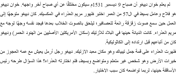  لم يعلم خوان دييغو أن صباح 9 ديسمبر 1531م سيكون مختلفًا عن أي صباح آخر واجهه. خوان دييغو هو فلاح وعامل بسيط في ال57 من العمر اختبر ظهور مريم العذراء في المكسيك. كان دييغو متوجهًا إلى العمل حين سمع صوت زقزقة رائعة للعصافير؛ ليلحق بالصوت الخلاب بعدها فيجد نفسه وجهًا لوجه مع مريم العذراء. كانت الديانة حينها في البلاد للأزتيك (سكان الأمريكتين الأصليين من الهنود الحمر) ودييغو كان من أتباعهم قبل ارتداده إلى الكاثوليكية.
ظهرت العذراء على قمة جمل تيبياك وهو مكان معبد الازتيك. دييغو رجل أرمل يعيش مع عمه العجوز من خيرات الأرض وهو شخص غير متعلم ومتواضع وبسيط، فلم اختارته العذراء؟ هذا السؤال طرحه رئيس الأساقفة حينها، لربما تواضعه كان سبب الاختيار. 