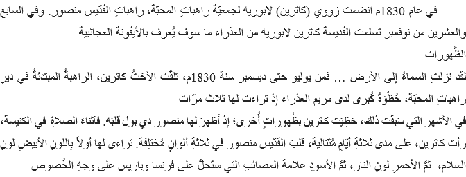  في عام 1830م انضمت زووي (كاترين) لابوريه لجمعيّة راهباتِ المحبّة، راهباتِ القدّيس منصور. وفي السابع والعشرين من نوفمبر تسلمت القديسة كاترين لابوريه من العذراء ما سوف يُعرف بالأيقونة العجائبية
الظُّهورات
لقد نزلتِ السماءُ إلى الأرض … فمن يوليو حتى ديسمبر سنة 1830م، تلقّت الأختُ كاترين، الراهبةُ المبتدئةُ في ديرِ راهباتِ المحبّة، حُظْوَةً كُبرى لدى مريم العذراء إذ تراءت لها ثلاثَ مرّات
في الأشهر التي سَبقت ذلك، حَظِيَت كاترين بظُهوراتٍ أُخرى؛ إذ أَظهرَ لها منصور دي بول قلبَه. فأثناءَ الصلاةِ في الكنيسة، رأت كاترين، على مدى ثلاثةِ أيّامٍ مُتَتالية، قلبَ القدّيس منصور في ثلاثةِ ألوانٍ مُختلِفة. تراءى لها أولاً بِاللونِ الأبيضِ لونِ السلام، ثمَّ الأحمرِ لونِ النار، ثمَّ الأسودِ علامة المصائبِ التي ستَحلُّ على فرنسا وباريس على وجهِ الخُصوص 