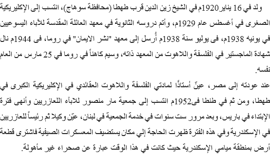  ولد في 16 يناير1920م في الشيخ زين الدين قرب طهطا (محافظة سوهاج)، انتسب إلى الإكليريكية الصغرى في أغسطس عام 1929م، وأتم دروسه الثانوية في معهد العائلة المقدسة للآباء اليسوعيين في يونيه 1938م، فى يوليو سنة 1938م أُرسل إلى معهد "نشر الايمان" في روما، فى 1944م نال شهادة الماجستير في الفلسفة واللاهوت من المعهد ذاته، وسيم كاهناً في روما في 25 مارس من العام نفسه.
عند عودته إلى مصر، عينّ أستاذًا لمادتي الفلسفة واللاهوت العقائدي في الإكليريكية الكبرى في طهطا، ومن ثم في طنطا فى1952م انتسب إلى جمعية مار منصور للابآء اللعازريين وأنهى فترة الإبتداء في باريس، وبعد مرور ست سنوات في خدمة الجمعية في لبنان، عيّن وكيلا ثم رئيساً للعازريين في الإسكندرية وفي هذه الفترة ظهرت الحاجة إلي مكان يستضيف المعسكرات الصيفية فاشترى قطعة أرض بمنطقة ميامي الإسكندرية حيث كانت في هذا الوقت عبارة عن صحراء غير مأهولة. 