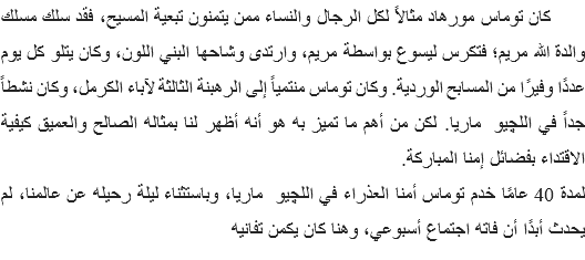  كان توماس مورهاد مثالاً لكل الرجال والنساء ممن يتمنون تبعية المسيح، فقد سلك مسلك والدة الله مريم؛ فتكرس ليسوع بواسطة مريم، وارتدى وشاحها البني اللون، وكان يتلو كل يوم عددًا وفيرًا من المسابح الوردية. وكان توماس منتمياً إلى الرهبنة الثالثة لآباء الكرمل، وكان نشطاً جداً في اللچيو ماريا. لكن من أهم ما تميز به هو أنه أظهر لنا بمثاله الصالح والعميق كيفية الاقتداء بفضائل إمنا المباركة.
لمدة 40 عامًا خدم توماس أمنا العذراء في اللچيو ماريا، وباستثناء ليلة رحيله عن عالمنا، لم يحدث أبدًا أن فاته اجتماع أسبوعي، وهنا كان يكمن تفانيه 