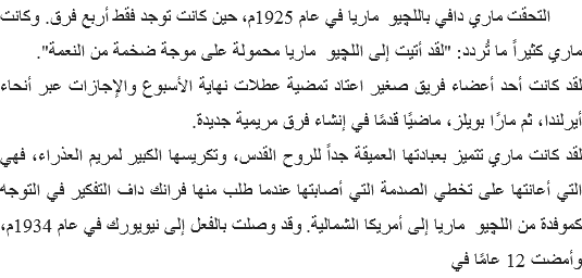  التحقت ماري دافي باللچيو ماريا في عام 1925م، حين كانت توجد فقط أربع فرق. وكانت ماري كثيراً ما تُردد: "لقد أتيت إلى اللچيو ماريا محمولة على موجة ضخمة من النعمة".
لقد كانت أحد أعضاء فريق صغير اعتاد تمضية عطلات نهاية الأسبوع والإجازات عبر أنحاء أيرلندا، ثم مارًا بويلز، ماضيًا قدمًا في إنشاء فرق مريمية جديدة.
لقد كانت ماري تتميز بعبادتها العميقة جداً للروح القدس، وتكريسها الكبير لمريم العذراء، فهي التي أعانتها على تخطي الصدمة التي أصابتها عندما طلب منها فرانك داف التفكير في التوجه كموفدة من اللچيو ماريا إلى أمريكا الشمالية. وقد وصلت بالفعل إلى نيويورك في عام 1934م، وأمضت 12 عامًا في 