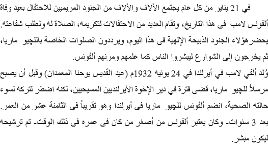  في 21 يناير من كل عام يجتمع الألاف والألاف من الجنود المريميين للاحتفال بعيد وفاة ألفونس لامب فى هذا التاريخ، وتقام العديد من الاحتفالات لتكريمه، الصلاة له ولطلب شفاعته. يحضرهؤلاء الجنود الذبيحة الإلهية فى هذا اليوم، ويرددون الصلوات الخاصة باللچيو ماريا، ثم يخرجون إلى الشوارع ليبشروا الناس كما علمهم ومرنهم ألفونس.
وُلد ألفي لامب في أيرلندا في 24 يونيه 1932م (عيد القديس يوحنا المعمدان) وقبل أن يصبح مرسلاً للچيو ماريا، قضى فترة في دير الإخوة الأيرلنديين المسيحيين، لكنه اضطر لتركه لسوء حالته الصحية، انضم ألفونس للچيو ماريا فى أيرلندا وهو تقريباً فى الثامنة عشر من العمر. بعد 3 سنوات- وكان يعتبر ألفونس من أصغر من كان فى عمره فى ذلك الوقت- تم ترشيحه ليكون مبشر. 