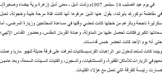  في يوم عيد الصليب 14 سبتمبر 1907م ولدت أديل - معنى أديل (زهرة برية بيضاء وصغيرة)- في مقاطعة دوكورك بأيرلندا، يقول عنها الذين عرفوها أنها كانت فتاة مرحة طيبة وخجولة، تعمل سكرتيرة ناجحة وبالرغم من خجلها كانت تمضي وقتها في مساعدة المحتاجين وزيارة المرضى، أما سعادتها الكبرى فكانت تحصل عليها من المناولة، وعبادة القربان المقدس، وحضور القداس الإلهي؛ حتى أنه يوم الأحد كانت تحضر خمس قداسـات.
وبينما كانت تستعد لدخول دير الراهبات الفرنسيسكانيات تعرفت على فرقة حديثة للچيو ماريا وعملت معهم في الزيارات للأماكن الفقيرة، والمستشفيات، والسجون، والفتيات السـيئات السمعة، وبعد عاميـن صـارت رئيسـة للفرقة التي تعمل مع هؤلاء الفتيـات.