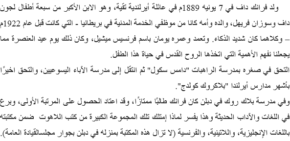 ولد فرانك داف في 7 يونيه 1889م في عائلة أيرلندية تقية، وهو الابن الأكبر من سبعة أطفال لجون داف وسوزان فريهل، والده وأمه كانا من موظفي الخدمة المدنية في بريطانيا - التي كانت قبل عام 1922م – وكلاهما كان شديد الذكاء. وتعمد وعمره يومان باسم فرنسيس ميشيل، وكان ذلك يوم عيد العنصرة مما يجعلنا نفهم الأهمية التي اتخذها الروح القدس في حياة هذا الطفل.
التحق في صغره بمدرسة الراهبات "دامس سكول" ثم انتقل إلى مدرسة الآباء اليسوعيين، والتحق اخيرًا بأشهر مدارس أيرلندا "بلاكروك كولدج".
وفي مدرسة بلاك روك في دبلن كان فرانك طالبًا ممتازًا، وقد اعتاد الحصول على المرتبة الأولى، وبرع في اللغات والآداب الحديثة وهذا يفسر لماذا إمتلك تلك المجموعة الكبيرة من كتب اللاهوت ضمن مكتبته باللغات الإنجليزية، واللاتينية، والفرنسية (لا تزال هذه المكتبة بمنزله في دبلن بجوار مجلسالقيادة العامة). 