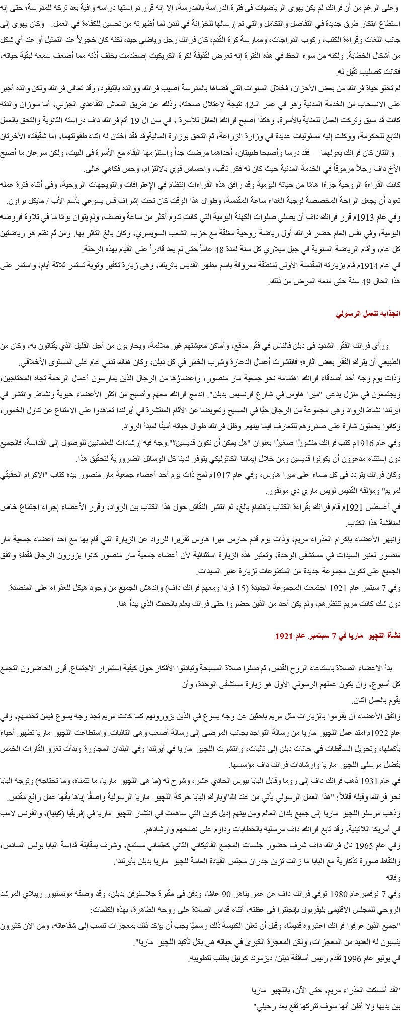  وعلى الرغم من أن فرانك لم يكن يهوى الرياضيات في فترة الدراسة بالمدرسة، إلا إنه قرر دراستها دراسه وافية بعد تركه للمدرسة؛ حتى إنه استطاع ابتكار طرق جديدة في التفاضل والتكامل والتي تم إرسالها للخزانة في لندن لما أظهرته من تحسين للكفاءة في العمل. وكان يهوى إلى جانب اللغات وقراءة الكتب، ركوب الدراجات، وممارسة كرة القدم، كان فرانك رجل رياضي جيد، لكنه كان خجولاً عند التمثيل أو عند أي شكل من أشكال الخطابة. ولكنه من سوء الحظ في هذه الفترة إنه تعرض لقذيفة لكرة الكريكيت إصطدمت بخلف أذنه مما أضعف سمعه لبقية حياته، فكانت كصليب ثقيل له.
لم تخلو حياة فرانك من بعض الأحزان، فخلال السنوات التي قضاها بالمدرسة أصيب فرانك ووالده بالتيفود، وقد تعافى فرانك ولكن والده أجبر على الانسحاب من الخدمة المدنية وهو في عمر الـ42 نتيجة لإعتلال صحته، وذلك عن طريق المعاش التقاعدي الجزئي، أما سوزان والدته كانت قد سبق وتركت العمل للعناية بالأسرة، وهكذا أصبح فرانك العائل للأسرة ، في سن ال 19 أتم فرانك داف دراسته الثانوية والتحق بالعمل التابع للحكومة، ووكلت إليه مسئوليات عديدة في وزارة الزراعة، ثم التحق بوزارة الماليةوقد فقد أختان له أثناء طفولتهما، أما شقيقتاه الأخرتان – واللتان كان فرانك يعولهما – فقد درسا وأصبحا طبيبتان، أحداهما مرضت جداً واستلزمها البقاء مع الأسرة في البيت، ولكن سرعان ما أصبح الأخ داف رجلاً مرموقاً في الخدمة المدنية حيث كان له فكر ثاقب، واحساس قوي بالالتزام، وحس فكاهي عالي. كانت القراءة الروحية جزءًا هامًا من حياته اليومية وقد رافق هذه القراءات إنتظام في الإعترافات والتويجهات الروحية، وفي أثناء فترة عمله تعود أن يجعل الراحة المخصصة لوجبة الغداء ساعة المقدسة، وطوال هذا الوقت كان تحت إشراف قس يسوعي بأسم الأب / مايكل براون.
وفي عام 1913م قرر فرانك داف أن يصلي صلوات الكهنة اليومية التي كانت تدوم أكثر من ساعة ونصف، ولم يتوان يومًا ما في تلاوة فروضه اليومية، وفي نفس العام حضر فرانك أول رياضة روحية مغلقة مع حزب الشعب السويسري، وكان بالغ التأثر بها. ومن ثَم نظم هو رياضتين كل عام، وأقام الرياضة السنوية في جبل ميلاري كل سنة لمدة 48 عاماً حتى لم يعد قادراً على القيام بهذه الرحلة.
في عام 1914م قام بزيارته المقدسة الأولى لمنطقة معروفة باسم مطهر القديس باتريك، وهى زيارة تكفير وتوبة تستمر ثلاثة أيام، واستمر على هذا الحال 49 سنة حتى منعه المرض من ذلك. انجذابه للعمل الرسولي ورأى فرانك الفقر الشديد في دبلن فالناس في فقر مدقع، وأماكن معيشتهم غير ملائمة، ويحاربون من أجل القليل الذي يقتاتون به، وكان من الطبيعي أن يترك الفقر بعض آثاره؛ فانتشرت أعمال الدعارة وشرب الخمر في كل دبلن، وكان هناك تدني عام على المستوى الأخلاقي.
وذات يوم وجه أحد أصدقاء فرانك اهتمامه نحو جمعية مار منصور، وأعضاؤها من الرجال الذين يمارسون أعمال الرحمة تجاه المحتاجين، ويجتمعون في منزل يدعى "ميرا هاوس في شارع فرنسيس بدبلن". اندمج فرانك معهم وأصبح من أكثر الأعضاء حيوية ونشاط. وانتشر في أيرلندا نشاط الرواد وهى مجموعة من الرجال حبًا في المسيح وتعويضا عن الأثام المنتشرة في أيرلندا تعاهدوا على الامتناع عن تناول الخمور، وكانوا يحملون شارة على صدروهم للتعارف فيما بينهم. وظل فرانك طوال حياته أمينًا لمبدأ الرواد.
وفي عام 1916م كتب فرانك منشورًا صغيرًا بعنوان "هل يمكن أن نكون قديسين؟".وجه فيه إرشادات للعلمانيين للوصول إلى القداسة، فالجميع دون إستثناء مدعوون أن يكونوا قديسين ومن خلال إيماننا الكاثوليكي يتوفر لدينا كل الوسائل الضرورية لتحقيق هذا.
وكان فرانك يتردد في كل مساء على ميرا هاوس، وفي عام 1917م لمح ذات يوم أحد أعضاء جمعية مار منصور بيده كتاب "الاكرام الحقيقي لمريم" ومؤلفه القديس لويس ماري دي مونفور.
في أغسطس 1921م قام فرانك بقراءة الكتاب باهتمام بالغ، ثم انتشر النقاش حول هذا الكتاب بين الرواد، وقرر الأعضاء إجراء اجتماع خاص لمناقشة هذا الكتاب.
وانبهر الأعضاء بإكرام العذراء مريم، وذات يوم قدم حارس ميرا هاوس تقريرا للرواد عن الزيارة التي قام بها مع أحد أعضاء جمعية مار منصور لعنبر السيدات في مستشفى الوحدة، وتعتبر هذه الزيارة استثنائية لأن أعضاء جمعية مار منصور كانوا يزورون الرجال فقط؛ واتفق الجميع على تكوين مجموعة جديدة من المتطوعات لزيارة عنبر السيدات.
وفي 7 سبتمر عام 1921 اجتمعت المجموعة الجديدة (15 فردا ومعهم فرانك داف) واندهش الجميع من وجود هيكل للعذراء على المنضدة.
دون شك كانت مريم تنتظرهم، ولم يكن أحد من الذين حضروا حتى فرانك يعلم بالحدث الذي يبدأ هنا. نشأة اللچيو ماريا في 7 سبتمبر عام 1921 بدأ الاعضاء الصلاة باستدعاء الروح القدس، ثم صلوا صلاة المسبحة وتبادلوا الأفكار حول كيفية استمرار الاجتماع. قرر الحاضرون التجمع كل أسبوع، وأن يكون عملهم الرسولي الأول هو زيارة مستشفى الوحدة، وأن
يقوم بالعمل اثنان.
واتفق الأعضاء أن يقوموا بالزيارات مثل مريم باحثين عن وجه يسوع في الذين يزورونهم كما كانت مريم تجد وجه يسوع فيمن تخدمهم، وفي عام 1922م امتد عمل اللچيو ماريا من رسالة التواجد بجانب المرضى إلى رسالة أصعب وهى التائبات. واستطاعت اللچيو ماريا تطهير أحياء بأكملها، وتحويل الساقطات في حانات دبلن إلى تائبات، وانتشرت اللچيو ماريا في أيرلندا وفي البلدان المجاورة وبدأت تغزو القارات الخمس بفضل مرسلي اللچيو ماريا وارشادات فرانك داف مؤسسها.
في عام 1931 ذهب فرانك داف إلى روما وقابل البابا بيوس الحادي عشر، وشرح له (ما هى اللچيو ماريا، ما تتمناه، وما تحتاجه) وتوجه البابا نحو فرانك وقبله قائلاً: "هذا العمل الرسولي يأتي من عند الله"وبارك البابا حركة اللچيو ماريا الرسولية واصفًا إياها بأنها عمل رائع مقدس.
وذهب مرسلو اللچيو ماريا إلى جميع بلدان العالم ومن بينهم إديل كوين التي ساهمت في انتشار اللچيو ماريا في إفريقيا (كينيا)، والفونس لامب في أمريكا اللاتينية، وقد تابع فرانك داف مرسليه بالخطابات وداوم على نصحهم وارشادهم.
وفي عام 1965 نال فرانك داف شرف حضور جلسات المجمع الفاتيكاني الثاني كعلماني مستمع، وشرف بمقابلة قداسة البابا بولس السادس، والتقاط صورة تذكارية مع البابا ما زالت تزين جدران مجلس القيادة العامة للچيو ماريا بدبلن بأيرلندا.
وفاته
وفي 7 نوفمبرعام 1980 توفي فرانك داف عن عمر يناهز 90 عامًا، ودفن في مقبرة جلاسنوفن بدبلن، وقد وصفه مونسنيور ريبلاي المرشد الروحي للمجلس الاقليمي بليفربول بإنجلترا في عظته، أثناء قداس الصلاة على روحه الطاهرة، بهذه الكلمات:
"جميع الذين عرفوا فرانك اعتبروه قديسًا، وقبل أن تعلن الكنيسة ذلك رسميًا يجب أن يؤكد ذلك بمعجزات تنسب إلى شفاعاته، ومن الآن كثيرون ينسبون له العديد من المعجزات، ولكن المعجزة الكبرى في حياته هى بكل تأكيد اللچيو ماريا".
في يوليو عام 1996 تقدم رئيس أساقفة دبلن/ ديزموند كونيل بطلب لتطويبه. "لقد أمسكت العذراء مريم، حتى الآن، باللچيو ماريا
بين يديها ولا أظن أنها سوف تتركها تقع بعد رحيلي"