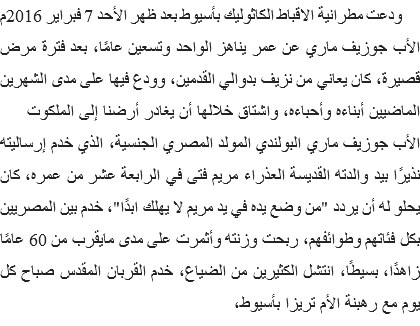  ودعت مطرانية الاقباط الكاثوليك بأسيوط بعد ظهر الأحد 7 فبراير 2016م الأب جوزيف ماري عن عمر يناهز الواحد وتسعين عامًا، بعد فترة مرض قصيرة، كان يعاني من نزيف بدوالي القدمين، وودع فيها على مدى الشهرين الماضيين أبناءه وأحباءه، واشتاق خلالها أن يغادر أرضنا إلى الملكوت
الأب جوزيف ماري البولندي المولد المصري الجنسية، الذي خدم إرساليته نذيرًا بيد والدته القديسة العذراء مريم فتى في الرابعة عشر من عمره، كان يحلو له أن يردد "من وضع يده في يد مريم لا يهلك ابدًا"، خدم بين المصريين بكل فئاتهم وطوائفهم، ربحت وزنته وأثمرت على مدى مايقرب من 60 عامًا زاهدًا، بسيطًا، انتشل الكثيرين من الضياع، خدم القربان المقدس صباح كل يوم مع رهبنة الأم تريزا بأسيوط، 