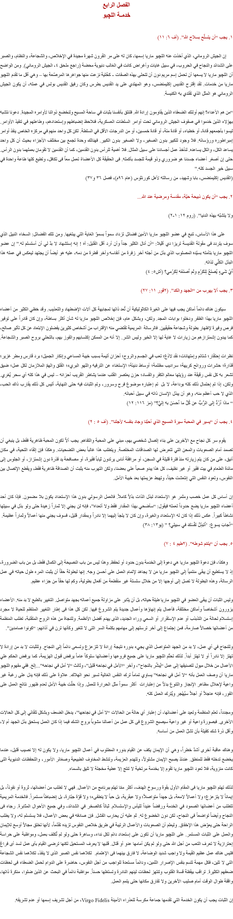 الفصل الرابع
خدمـة اللچيو ١. يجب “أن يتسلّح بسلاح الله”. (أف ٦: ١١) إن الجيش الروماني، الذي أخذت عنه اﻠﻠﭽيو ماريا إسمها، كان له على مر القرون شهرة مجيدة في الإخلاص، والشجاعة، والنظام، والصبر على الشدائد والنجاح في الحروب، في سبيل غايات وأغراض كانت في الغالب دنيوية محضة (راجع ملحق ٤، الجيش الروماني). ومن الواضح أن اﻠﻠﭽيو ماريا لا يسعها أن تحمل إسم مريم دون أن تتحلى بهذه الصفات - كحُلية نزعت منها جواهرها المرصّعة بها – وهي أقل ما تقدم اﻠﻠﭽيو ماريا من خدمات. لقد إقترح القديس إكليمنضس، وهو المهتدي على يد القديس بطرس وكان رفيق القديس بولس في عمله، أن يكون الجيش الروماني هو المثل الذي تقتدي به الكنيسة. “من هم الأعداء؟ إنهم أولئك الضعفاء الذين يقاومون إرادة الله. فلنلق بأنفسنا بثبات في ساحة المسيح ولنخضع ذواتنا لأوامره المجيدة. دعونا نتشبه بهؤلاء الذين خدموا في صفوف الجيش الروماني تحت أوامر السلطات العسكرية، فنلاحظ إنضباطهم وإستعدادهم، وطاعتهم في تنفيذ الأوامر. ليسوا بأجمعهم قادة، أو خطباء، أو قادة مئة، أو قادة خمسين، أو من الدرجات الأقل في السلطة. لكن كل واحد منهم في مركزه الخاص ينفذ أوامر إمبراطوره ورؤسائه. فلا وجود للكبير بدون الصغير، ولا الصغير بدون الكبير. فهنالك وحدة تجمع بين مختلف الأجزاء بحيث أن كل واحد يساعد الكل، والكل يساعده. لنأخذ عمل أجسادنا على سبيل المثال. فلا أهمية للرأس بدون القدمين، كما أن القدمين لا تقومان بعملهما بدون الرأس. حتى إن أصغر أعضاء جسدنا هو ضروري وذو قيمة للجسد بأكمله. فى الحقيقة كل الأعضاءً تعمل معاً فى تكافل، وتطيع كلها طاعة واحدة في سبيل خير الجسد كله.”
(القديس إكليمنضس، بابا وشهيد، من رسالته لأهل كورنثوس (عام ٩٦م)، فصل ٣٦ و٣٧) ٢. يجب “أن يكون ذبيحة حيّة، مقدسة ومرضية عند الله... ولا يتشبّه بهذه الدنيا”. (روم ١٢: ١-٢) على هذا الأساس، تنبع في عضو اﻠﻠﭽيو ماريا الأمين فضائل تزداد سمواً بسموّ الغاية التي يبتغيها. ومن تلك الفضائل: السخاء النبيل الذي سوف يتردد فى مقولة القديسة تريزا دي أﭭﻴﻼ: “أن أنال الكثير جداً وأن أرد أقل القليل: آه ! إنه إستشهاد لا بدّ لي أن أستسلم له.” إن عضو اﻠﻠﭽيو ماريا بتأمله بسيّده المصلوب الذي بذل من أجله آخر زفرة من أنفاسه وآخر قطرة من دمه، عليه هو أيضاً أن يجتهد ليعكس في عمله هذا البذل الكلّي لذاته.
أَيّ شَيءٍ يُصنَعُ لِلكَرْمِ ولَم أَصنَعْه لِكَرْمي؟ (أش٥: ٤) ٣. يجب ألا يهرب من “الجهد والكد”. (٢قور ١١: ٢٧) سيكون هناك دائماً أماكن يجب فيها على الغيرة الكاثوليكية أن تُعد ذاتها لمجابهة كل آلات الإضطهاد والتعذيب. وقد حَظي الكثير من أعضاء اﻠﻠﭽيو ماريا بهذا الظفر ودخلوا بوابات المجد. ولكن، وبشكل عام، فإن إخلاص اﻠﻠﭽيو ماريا له شأن أكثر بساطة، وإن كان قادراً على توفير فرص وفيرة لإظهار بطولة وشجاعة حقيقيين. فالرسالة المريمية تقتضي منه الإقتراب من أشخاص كثيرين يفضلون الإبتعاد عن كل تأثير صالح، كما يبدون إشمئزازهم من زيارات لا غاية لها إلا الخير وليس الشر. إلا أنه من الممكن إكتسابهم والفوز بهم، بالتحلي بروح الصبر والشجاعة. نظرات إحتقار؛ شتائم وإمتهانات؛ نقد لاذع؛ تعب في الجسم والروح؛ أحزان أليمة بسبب خيبة المساعي وإنكار الجميل؛ برد قارس ومطر غزير؛ قذارة؛ حشرات وروائح كريهة؛ سراديب مظلمة؛ أوساط دنيئة؛ الإستغناء عن الترفيه واللهو البريء؛ القلق والهمّ الملازمان لكل عمل؛ ضيق تشعر به كل نفس رقيقة عند رؤيتها معالم الكفر والفساد؛ حزن يعتصر القلب عندما يشاطر القريب أحزانه – ليس في هذا كله أي سحر يُغري. ولكن، إذا تم إحتمال ذلك كله بوداعة، لا بل تم إعتباره موضوع فرح وسرور، وتم الثبات فيه حتى النهاية، أليس كل ذلك يقارب ذاك الحب، الذي لا حب أعظم منه، وهو أن يبذل الإنسان ذاته في سبيل أحبائه.
“ ماذا أَرُدُّ إِلى الرَّبِّ عن كُلِّ ما أَحسَنَ به إليَّ؟” (مز ١١٦: ١٢) ٤. يجب أن “يسير في المحبة سيرة المسيح الذي أحبّنا وجاد بنفسه لأجلنا”. (أف ٥ : ٢) يقوم سر كل نجاح مع الآخرين على بناء إتصال شخصي بهم، مبني على المحبة والتفاهم. يجب ألاّ تكون المحبة ظاهرية فقط، بل ينبغي أن تصمد أمام الصعوبات والمحن التي تتعرض لها الصداقات المخلصة. ويتطلب هذا غالباً بعض التضحيات. وهكذا فإن إلقاء التحية، في مكان أنيق، على من كان يتم زيارته منذ فترة قليلة في السجن، أو مرافقة أناس يرتدون ثياباً فقيرة، أو مصافحة يد قذرة دون إشمئزاز، أو الجلوس إلى مائدة الطعام في بيت فقير أو غير نظيف، كل هذا يبدو صعباً على بعضنا، ولكن التهرب منه يثبت أن الصداقة ظاهرية فقط، ويقطع الإتصال بين النفوس، وتعود النفس التي إنتعشت حيناً، وتهبط عزيمتها بعد خيبة الأمل. إن أساس كل عمل خصب ومثمر هو الإستعداد لبذل الذات بذلاً كاملاً. فالعمل الرسولي بدون هذا الإستعداد يكون بلا مضمون. فإذا كان أحد أعضاء اﻠﻠﭽيو ماريا يضع حدوداً لعمله فيقول: “سأضحي بهذا المقدار فقط ولا أتعداه”، فإنه لن يجني إلا ثماراً زهيدة حتى ولو بذل في سبيلها نشاطاً كبيراً. عكس ذلك إذا كان له الإستعداد والغيرة، وإن كان لا يلجأ إليهما إلا نادراً وبمقدار قليل، فسوف يجني منها أعمالاً وثماراً عظيمة.
“أَجابَ يسوع: ’أَتبذِلُ نَفْسَكَ في سبيلي؟ ” (يو١٣: ٣٨) ٥. يجب أن “يتمّم شوطه”. (٢طيم ٤ : ٧) وهكذا، فإن دعوة اﻠﻠﭽيو ماريا هي دعوة إلى الخدمة بدون حدود أو تحفظ. وهذا ليس من باب النصيحة إلى الكمال فقط، بل من باب الضرورة، إذ لا يستطيع أن يبقى منتمياً إلى اﻠﻠﭽيو ماريا مَن لا يجاهد لإتمام العمل على أحسن وجه. إنها لبطولة حقاً أن يثبت المرء طول حياته في عمل الرسالة، وهذه البطولة لا تصل إلى أوجها إلا من خلال سلسلة غير منقطعة من أفعال بطولية، وكم لها حقاً من جزاء عظيم. وليس الثبات أن يبقى العضو في اﻠﻠﭽيو ماريا طيلة حياته، بل أن يثابر على مزاولة جميع أعماله بجهد متواصل. التغيير بالطبع لا بد منه. الأعضاء يزورون أشخاصاً وأماكن مختلفة، فأعمال يتم إنهاؤها وأعمال جديدة يتم الشروع فيها. لكن كل هذا فى إطار التغيير المنتظم للحياة لا مجرد إستسلام لحالة من التذبذب أو عدم الإستقرار أو السعي وراء الجديد، الذى يهدم أفضل الأنظمة. وللنجاة من هذه الروح المتقلبة، تطلب المنظمة من أعضائها خصالاً صارمة، فمن إجتماع إلى آخر ترسلهم إلى مهامهم بكلمة السر التى لا تتغير وكأنها ترن في أذانهم: “كونوا صامدين”. وللنجاح في أي عمل، لا بد من الجهد المتواصل الذي يجيء بدوره نتيجة إرادة لا تتزعزع وتسعى دائماً إلى النجاح. وللثبات لا بد من إرادة لا تهتز إلا نادراً أو لا تهتز أبداً. لذلك تحتّم اﻠﻠﭽيو ماريا على جميع فروعها وأعضائها سلوكاً عاماً يرفض قبول الهزيمة، كما يرفض الحكم علي الأعمال من خلال ميول لتصنيفها إلى عمل “يُبشّر بالنجاح”، وآخر “الأمل في نجاحه قليل”، وثالث “لا أمل في نجاحه”...إلخ. ففي مفهوم اﻠﻠﭽيو ماريا أن وصف العمل بأنه “لا أمل في نجاحه” يساوي تماماً ترك النفس الغالية تسير نحو الهلاك. علاوة على ذلك فإنه يدل على رغبة غير واعية لإحلال مظاهر الإنجاز والتنوع بدلاً من إعتبارات أكثر سمواً مثل الحرارة للعمل. وإذا حلّت خيبة الأمل لعدم ظهور نتائج العمل على الفور، فإنه عاجلاً أو آجلاً سيُهْجر ويُترك العمل كله. ومجدداً، تعلم المنظمة وتعيد على أعضائها، أن إعتبار أي حالة من الحالات “لا أمل في نجاحها”، يدخل الضعف وبشكل تلقائي إلى كل الحالات الأخرى. فبصورة واعية أو غير واعية سيصبح الشروع فى كل عمل من أعمالنا مشوباً بروح الشك فيما إذا كان العمل يستحق بذل الجهد أم لا، وأقل ذرة شك كفيلة بأن تشلّ العمل من أساسه. وهناك عاقبة أخرى أشدّ خطراً، وهي أن الإيمان يكف عن القيام بدوره المطلوب في أعمال اﻠﻠﭽيو ماريا، ولا يكون له إلا نصيب قليل، عندما يخضع تدخله فقط للمنطق. عندئذ يصبح الإيمان مشلولاً، وتتهدم العزيمة، وتنشط المخاوف الطبيعية وصغائر الأمور، والتحفظات الدنيوية التى كانت منزوية، فلا تعود اﻠﻠﭽيو ماريا تقوم إلا بخدمة مرتخية لا تنتج إلا عطية مخجلة لا تليق بالسماء. لذلك تهتم اﻠﻠﭽيو ماريا فى المقام الأول بقوة ورسوخ الهدف، أكثر ممّا تهتم ببرنامج من الأعمال. فهي لا تطلب من أعضائها، ثروة أو نفوذاً، بل إيماناً لا يتزعزع؛ ولا أعمالاً لامعة، بل جهداً متواصلاً؛ ولا عبقرية، بل حباً لا ينطفىء؛ ولا قوّة جبّارة، بل إنضباطاً مستمراً. فالخدمة المريمية تتطلب من أعضائها الصمود في الخدمة ورفضاً عنيداً لليأس والإستسلام. ثباتاً كالصخر في الشدائد، وفي جميع الأحوال المثابرة. رجاء فى النجاح وأيضاً تواضعاً فى النجاح، لكن دون الخضوع له. ثم عليه أن يحارب الفشل. فإن صادفه في بعض الأعمال، فلا يستسلم له، ولا يطلب الراحة حتى يعوّض هذا الإخفاق. وليعلم أن الصعوبات والأعمال الرتيبة في طريق خلاص النفوس تزيده تقدّماً، لأنها تخلق مجالاً أوسع للإيمان والعمل على الثبات المستمر. على اﻠﻠﭽيو ماريا أن تكون على إستعداد دائم لكل نداء، وساهرة حتى ولو لم تُكلف بعمل، ومواظبة على حراسة إحترازية لا تعرف التعب من أجل الله حتى ولو لم يكن أمامها عدو أو قتال. قلبها لا يعرف المستحيل لكنها ترضى القيام بأى عمل لسد أى فراغ فليس هناك عمل عظيم القيمة ولا واجب شديد الوضاعة، لا فارق بينهما فى الإهتمام. لكلاهما نفس الصبر الذى لا ينفذ، لكلاهما نفس الشجاعة التى لا تلين، فكل مهمة تتسم بنفس الإصرار الثمين، ودائماً مستعدة للواجب من أجل النفوس، حاضرة على الدوام لحمل الضعفاء فى لحظات ضعفهم الكثيرة. تراقب بيقظة قساة القلوب وتنتهز لحظات لينهم النادرة وتستغلها حسناً. مواظبة دائماً في البحث عن الذين ضلوا، منكرة ذاتها، واقفة طوال الوقت أمام صليب الآخرين ولا تفارق مكانها حتى يتمم العمل. إن الثبات يجب أن يكون الخدمة التي تقدمها جماعة مكرسة للعذراء الأمينة Virgo Fidelis، من أجل تشريف إسمها أو عدم تشريفه. 