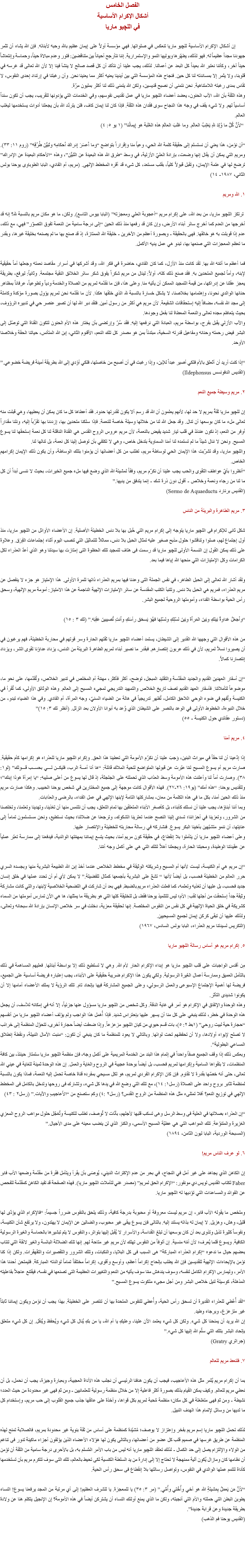 الفصل الخامس
أشكال الإكرام الأساسية
في اللچيو ماريا إن أشكال الإكرام الأساسية ﻠﻠﭽيو ماريا تنعكس في صلواتها. فهي مؤسسة أولاً على إيمان عظيم بالله وحبه لأبنائه. فإن الله يشاء أن تثمر جهودنا مجداً عظيماً له. فهو لذلك، يطهّرها ويوليها النمو والإستمرارية. إننا نتأرجح أحياناً بين متناقضين: فتور وعدم مبالاة حيناً، وحماسة وإنتعاشاً حيناً آخر، وكأننا نعتبر الله بعيداً كل البعد عن أعمالنا. لذلك، يجب علينا أن نتأكد أن كل قصد صالح لا ينشأ فينا إلا لأن الله تعالى قد غرسه في قلوبنا، ولا يثمر إلا بمساندته لنا كل حين. فنجاح هذه المؤسسة التي بين أيدينا يعنيه أكثر مما يعنينا نحن. وأن رغبتنا في إرتداد إحدى النفوس، لا تقاس بمدى رغبته اللامتناهية. نحن نتمنى أن نصبح قديسين، ولكن الله يتمنى ذلك لنا أكثر بمليون مرّة.
وهذه الثقة بأن الله، الآب الحنون، يعضد أعضاء اﻠﻠﭽيو ماريا في عمل تقديس نفوسهم، وفي الخدمات التي يؤدونها للقريب، يجب أن تكون سنداً أساسياً لهم. ولا شيء يقف في وجه هذا النجاح سوى فقدان هذه الثقة. فإذا كان لنا إيمان كاف، فلن يتردّد الله بأن يجعلنا أدوات يستخدمها ليغلب العالم. “لأَنَّ كُلَّ ما وُلِدَ للهِ يَغلِبُ العالَم. وما غَلَبَ العالَمَ هذه الغَلَبة هو إِيمانُنا” (١ يو ٥: ٤) “أن نؤمن، هذا يعني أن نستسلم إلى حقيقة كلمة الله الحي، وعياً منا وإقراراً بتواضع “وما أَعسَرَ إِدراكَ أَحكامِه وتَبيُّنَ طُرُقِه” (روم ١١: ٣٣). ومريم التي يمكن أن يقال إنها وضعت، بإرادة العليّ الأزلية، في وسط “طرق الله هذه البعيدة عن التَبيُّن”، وهذه “الأحكام البعيدة عن الإدراك” ترضخ لها في عتمة الإيمان، وتقبل قبولاً كلياً، بقلب مستعد، كل شىء قد أقره المخطط الإلهى. (مريم، أم الفادي، البابا الطوباوى يوحنا بولس الثاني، ١٩٨٧- ١٤) ١. الله ومريم ترتكز اﻠﻠﭽيو ماريا، من بعد الله، على إكرام مريم “أعجوبة العلي ومعجزته” (البابا بيوس التاسع). ولكن، ما هو مكان مريم بالنسبة لله؟ إنه قد أخرجها من العدم كما أخرج سائر أبناء الأرض، وإن كان قد رفعها منذ ذلك الحين “إلى درجة سامية من النعمة تفوق التصوّر” فهي، مع ذلك، عدم إذا قوبلت به هو خالقها. فهى بالحقيقة - وبصورة أعظم من الآخرين - خليقة الله الممتازة، إذ قد صنع بها ما لم يصنعه بخليقة غيرها، وبقدر ما تعظم المعجزات التي صنعها بها، تبدو هي عمل يديه الأكمل. فما أعظم ما أتمّه الله بها. لقد كانت منذ الأزل، كما كان الفادي، حاضرة في فكر الله، وقد أشركها في أسرار مقاصد نعمته وجعلها أماً حقيقية لإبنه، وأماً لجميع المتحدين به. فقد صنع ذلك كله، أولاً: لينال من مريم شكراً يفوق شكر سائر الخلائق النقية مجتمعة. وثانياً: ليرفع، بطريقة يعجز عقلنا عن إدراكها، من قيمة التمجيد الممكن أن يأتيه منا. وعلى هذا، فإن ما نقدّمه لمريم من الصلاة والخدمة ودياً وتطوعياً، عرفاناً بمظاهر حنانها الوالدي نحونا، وإهتمامها بخلاصنا، لا يشكل خسارة بالنسبة لله الذي خلقها هكذا. لأن ما نقدّمه نحن لمريم يؤول بصورة مؤكدة وكاملة إلى مجد الله نفسه، مضافاً إليه إستحقاقات الشفيعة. لأن مريم هي أكثر من رسول أمين. فلقد دبر الله لها أن تصير عنصر حي في تدبيره الرؤوف، بحيث يتعاظم مجده تعالى والنعمة المعطاة لنا بفعل وجودها.
والآب الأزلي يقبل بفرح، بواسطة مريم، العبادة التي نرفعها إليه. فقد سُرّ وإرتضى بأن يختار هذه الأم الحنون لتكون القناة التي توصّل إلى البشر فيض رحمته وحنانه ومفاعيل قدرته السخية، مبتدئاً بمن هو مصدر كل تلك النعم، الأقنوم الثاني، إبن الله المتأنس، حياتنا الحقة وخلاصنا الأوحد. “إذا كنت أريد أن أتَعلق بالأم فلكي أصير عبداً للإبن، وإذا رغبت في أن أصبح من خاصتها، فلكي أؤدي إلى الله بطريقة أمينة فريضة خضوعي.”
(القديس الدفونسس Ildephonsus) ٢. مريم وسيطة جميع النعم إن ﻠﻠﭽيو ماريا ثقةً بمريم لا حد لها، لأنهم يعلمون أن الله قد رسم ألا يكون لقدرتها حدود. فقد أعطاها كل ما كان يمكن أن يعطيها، وهي قبلت منه تعالى ملء ما كان بوسعها أن تنال. وقد جعل الله لنا من خلالها وسيلة خاصة للنعمة. فإذا سلكنا متحدين بها، إزددنا بها تقرّباً إليه، ونلنا مقداراً أوفر من النعم، إذ نكون عندئذ في قلب تيار شديد يفيض بالنعمة، لأن مريم عروس الروح القدس هي القناة الناقلة لنا كل نعمة إستحقها لنا يسوع المسيح. ونحن لا ننال شيئاً ما لم تستمده لنا أمنا السماوية بتدخل خاص، وهي لا تكتفي بأن توصل إلينا كل نعمة، بل تنالها لنا.
واﻠﻠﭽيو ماريا، وقد تشرّبت هذا الإيمان الحي لوساطة مريم، تطلب من كل أعضائها أن يؤمنوا بتلك الوساطة، وأن يكون ذلك الإيمان إكرامهم الخاص.
“أنظروا بأيّ عواطف التقوى والحب يجب علينا أن نكرّم مريم، وفقاً لمشيئة الله الذي وضع فيها ملء جميع الخيرات، بحيث لا ننسى أبداً أن كل ما لنا من رجاء ونعمة وخلاص - أقول دون ذرة شك - إنما يتدفق من يديها.”
(القديس برنارد Sermo de Aquaeductu) ٣. مريم الطاهرة والبريئة من الدنس شكل ثانى للإكرام فى اﻠﻠﭽيو ماريا يتوجه إلى إكرام مريم التي حُبل بها بلا دنس الخطيئة الأصلية. إن الأعضاء الأوائل من اﻠﻠﭽيو ماريا، منذ أول إجتماع لهم، صلوا وتناقشوا حلول مذبح صغير عليه تمثال الحبل بلا دنس، مماثلاً للتماثيل التي تنصب اليوم أثناء إجتماعات الفِرَق. وعلاوة على ذلك يمكن القول إن النسمة الأولى ﻠﻠﭽيو ماريا قد رسمت فى هتاف لتمجيد تلك الحظوة التى إمتازت بها سيدتنا وهو الذي أعدّ العذراء لكل الكرامات وكل الإمتيازات التي منحها الله إياها فيما بعد. ولقد أشار الله تعالى إلى الحبل الطاهر، في نفس الجملة التى وعدنا فيها بمريم العذراء ذاتها للمرة الأولى. هذا الإمتياز هو جزء لا ينفصل عن مريم العذراء، فمريم هي الحبل بلا دنس. وتتنبأ الكتب المقدسة عن سائر الإمتيازات الإلهية الناجمة عن هذا الامتياز: أمومة مريم الإلهية، وسحق رأس الحية بواسطة الفداء، وأمومتها الروحية لجميع البشر. “وأَجعَلُ عَداوةً بَينَكِ وبَينَ المَرأَة وبَينَ نَسْلِكِ ونَسْلِها فهُوَ يَسحَق رأسَكِ وأَنتِ تُصيبينَ عَقِبَه.” (تك ٣ : ١٥) من هذه الأقوال التي وجهها الله القدير إلى الشيطان، يستمد أعضاء اﻠﻠﭽيو ماريا ثقتهم الحارة وسر قوتهم في محاربة الخطيئة، فهم يرغبون في أن يصيروا نسلاً لمريم، لأن في ذلك عربون إنتصارهم. فبقدر ما نصير أبناء لمريم الطاهرة البريئة من الدنس، يزداد عداؤنا لقوى الشر، ويزداد إنتصارنا كمالاً. “إن أسفار العهدين القديم والجديد المقدّسة والتقليد المبجل، توضح، أكثر فأكثر، مهمّة أم المخلص في تدبير الخلاص، وتُقدّمها، على نحو ما، موضوعاً لتأملاتنا. فأسفار العهد القديم تصف تاريخ الخلاص والتمهيد التدريجي لمجيء المسيح إلى العالم. وهذه الوثائق الأولى، كما تُقرأ في الكنيسة وتُفهم في ضوء الوحي اللاحق الكامل، تُظهر تدريجياً في هالة من الضياء السنيّ، وجه المرأة، أم الفادي. وفي هذا الضياء تبدو، من خلال النبوءة، الخطوط الأولى في الوعد بالنصر على الشيطان الذي وُعد به أبوانا الأولان بعد الزلل. (أنظر تك ٣: ١٥)”
(دستور عقائدي حول الكنيسة - ٥٥) ٤. مريم أمنا إذا إدّعينا أن لنا حقاً في ميراث البنين، وَجبَ علينا أن نكرّم الأمومة التي تعطينا هذا الحق. وإكرام اﻠﻠﭽيو ماريا للعذراء هو إكرامها كأم حقيقية. صارت مريم أم يسوع المسيح لمّا عبّرت عن قبولها المتواضع لتحية الملاك قائلة: “ها أنا أمــة الرب، فليكــن لـــي بحســب قـــولك” (لو١: ٣٨). وصارت أماً لنا وأعلنت هذه الأمومة وسط العذاب الذي تحملته على الجلجثة، إذ قال لها يسوع من أعلى صليبه: “يا إمرأة هوذا إبنك”؛ وللقديس يوحنا: “هذه أمك” (يو١٩: ٢٦-٢٧). فهذه الأقوال كانت موجهة إلى جميع المختارين في شخص يوحنا الحبيب. وهكذا صارت مريم منذ ذلك الحين أمنا، بكل ما في هذه الكلمة من معان، بمشاركتها التامة لإبنها الإلهي في عمل الفداء، بالرضى والعذابات.
وبما أننا أبناؤها، يجب علينا أن نسلك كأبناء، بل كأصغر الأبناء المتعلقين بها تمام التعلق، يجب أن نلتمس منها أن تغذينا، وتهدينا وتعلمنا، وتخلصنا من الشرور، وتعزينا في أحزاننا؛ تسدي إلينا النصح عندما تعترينا الشكوك، وترجعنا عن ضلالنا؛ بحيث نستطيع، ونحن مستسلمون تماماً إلى عنايتها، أن ننمو متشبّهين بأخينا البكر يسوع. فنشاركه في رسالة محاربته للخطيئة والإنتصار عليها.
وعلى أعضاء اﻠﻠﭽيو ماريا أن يتأملوا بلا إنقطاع، في حقيقة كون مريم أمنا، بحيث يتسع إيماننا بمهمّتها الوالدية، فيدفعنا إلى ممارسة تعبّر عملياً عن عقيدتنا الوطيدة، ومحبتنا الحارة، ويجعلنا أهلاً لتلك التي هي على أكمل وجه أمّنا. “إن مريم هي أم الكنيسة، ليست لأنها أم المسيح وشريكته الوثيقة في مخطط الخلاص عندما أخذ إبن الله الطبيعة البشرية منها وبجسده السري حرر العالم من الخطيئة فحسب، بل أيضاً لأنها “ تشعّ على البشرية بأجمعها كمثال للفضيلة.” لا يمكن لأي أم أن تحدد عملها في خلق إنسان جديد فحسب، بل عليها أن تغذيه وتعلمه، كما فعلت العذراء مريم بالضبط. فهي بعد أن شاركت في التضحية الخلاصية لإبنها، والتي كانت مشاركة وثيقة جداً إستحقت من أجلها لقب: الأم؛ ليس للتلميذ يوحنا فقط، بل للخليقة كلها التي هو بطريقة ما يمثلها، ها هي الآن تمارس أمومتها من السماء كشريكة في خلق الحياة الإلهية في كل نفس من النفوس المخلصة. إنها لحقيقة معزية، دخلت في سر خلاص الإنسان بإرادة الله سبحانه وتعالى، ولذلك عليها أن تبقى كركن إيمان لجميع المسيحيين.
(التكريس لسيدتنا مريم العذراء، البابا بولس السادس، ١٩٦٧) ٥. إكرام مريم هو أساس رسالة اﻠﻠﭽيو ماريا مِن أقدس الواجبات على قلب اﻠﻠﭽيو ماريا هو إبداء الإكرام الحار لأم الله. وهي لا تستطيع ذلك إلا بواسطة أبنائها. فعليهم المساهمة في ذلك بالتأمل العميق وممارسة أعمال الغَيرة الرسولية. ولكي يكون هذا الإكرام ضريبة حقيقية على الأبناء، يجب إعتباره فريضة أساسية على الجميع، فريضة لها أهمية الإجتماع الإسبوعى والعمل الرسولي، وعلى الجميع المشاركة فيها بإتحاد تام. تلك الرؤية لا يملك الأعضاء أمامها إلا أن يكونوا شديدى التأثر.
وهذه الوحدة والإتفاق في الإكرام هو أمر في غاية الدقة. وكل شخص من اﻠﻠﭽيو ماريا مسؤول عنها جزئياً، إلا أنه في إمكانه للأسف، أن يجعل هذه الوحدة في خطر، لذلك ينبغي على كل منا أن يسهر عليها بإحتراس شديد. فإذا أُهمل هذا الواجب ولم يؤلف أعضاء اﻠﻠﭽيو ماريا من أنفسهم “حجارة حية لبيت روحي” (١بط ٢: ٥)، بات قسم حيوي من كيان اﻠﻠﭽيو مزعزعاً. وإذا ضعفت أيضاً حجارة أخرى، تتحوّل المنظمة إلى خرائب لا تصلح لإيواء أولادها، ولا أن تحفظهم تحت لوائها. وبالتالي لا يعود للمنظمة ما كان ينبغي أن تكون: “منبت الآمال النبيلة، ونقطة إنطلاق المساعي البطولية”.
وبعكس ذلك إذا وقف الجميع صفاً واحداً في إتمام هذا البند من الخدمة المريمية على أكمل وجه، فإن منظمة اﻠﻠﭽيو ماريا ستمتاز حينئذ، بين كافة المنظمات، لا بتقواها السامية وإكرامها لمريم فحسب، بل أيضاً بوحدة عجيبة في الروح والغاية والعمل. إن هذه الوحدة ثمينة للغاية في عيني الله تعالى، حتى أنه خصّها بقدرة لا تقاوم. فإن كان الإكرام الفردي لمريم، هو لكل مسيحي بمفرده قناة خاصة تحمل إليه النعمة، فماذا يكون بالنسبة لمنظمة تثابر بروح واحد على الصلاة (رسل١: ١٤)، مع تلك التي وضع الله في يدها كل شيء، وتشارك فى روحها وتدخل بالكامل فى المخطط الإلهي في توزيع النعم؟ أفلا تمتلىء مثل هذه المنظمة من الروح القدس؟ (رسل٢ :٤) وكم ستصنع من “الأَعاجيبِ والآيات.” (رسل٢ : ٤٣) “إن العذراء بصلاتها في العلية فى وسط الرسل وهى تسكب قلبها لأجلهم، بأنّات لا تُوصف، تطلب للكنيسة وتُعَجّل حلول مواهب الروح المعزي الغزيرة والمتنوّعة. تلك المواهب التي هي عطيّة المسيح الأسمى، والكنز الذي لن ينضب معينه على مدى الأجيال.”
(المسبحة الوردية، البابا ليون الثامن، ١٨٩٤) ٦. لو عرف الناس مريم! إن الكاهن الذي يجاهد على غير أمل في النجاح، في بحر من عدم الإكتراث الديني، يُوصَى بأن يقرأ ويتأمل فقرة من مقدّمة وضعها الأب فابر Faber لكتاب القديس لويس دي مونفور: “الإكرام الحق لمريم” (مصدر غني لتأملات اﻠﻠﭽيو ماريا). فهذه الصفحة قد تفيد الكاهن كمقدّمة للفحص عن الفوائد والمساعدات التي تؤديها له اﻠﻠﭽيو ماريا. وملخص ما يقوله الأب فابر، إن مريم ليست معروفة أو محبوبة بدرجة كافية، وذلك يلحق بالنفوس ضرراً جسيماً: “فالإكرام الذي يؤدّى لها قليل، وهش، وهزيل. لا إيمان له بذاته يستند إليه. بالتالى فإن يسوع يبقى غير محبوب، والضالين عن الإيمان لا يهتدون، ولا يرتفع شأن الكنيسة، ونفوساً كثيرة تذبل وتذوى بعد أن كان بوسعها أن تبلغ القداسة، والأسرار لا يُقبل إليها بتواتر، والنفوس لا يتم تبشيرها بالحماسة والغيرة الرسولية الكافية. ويسوع قلما يُعرف؛ لأن أمّه منسية. إن ألوفاً من النفوس تهلك لأن مريم غير متاحة لهم. إنها تلك الضلالة البائسة والغير لائقة التي تنتاب بعضهم حيال ما ندعوه “إكرام العذراء المباركة” هى السبب فى كل البلايا، والنكبات، وتلك الشرور والتقصيرات والتقهقرات. ولكن إذا كنا نؤمن بالإيحاءات الإلهية للقديسين فإن الله يطلب بإلحاح إكراماً أعظم، وأوسع وأقوى، إكراماً مختلفاً تماماً لوالدته المباركة. فليمتحن أحدنا هذا الأمر، وليمارس الإكرام الكامل لنفسه، وسوف يندهش ممّا سوف يأتيه من النعم والتغييرات العظيمة التى تصنعها في نفسه، فيقتنع عاجلاً بفاعليته المذهلة، كوسيلة لنيل خلاص البشر ومن أجل مجىء ملكوت يسوع المسيح.” “لقد أُعْطي للعذراء القديرة أن تسحق رأس الحية، وأُعطي للنفوس المتحدة بها أن تنتصر على الخطيئة. بهذا يجب أن نؤمن ويكون إيماننا ثابتاً غير متزعزع، وبرجاء وطيد.
إن الله يريد أن يمنحنا كل شيء. ولكن كل شيء يعتمد الآن علينا، وعليكِ يا أم الله، يا من بكِ يُنال كل شيء ويُحفظ ويُنقل. إن كل شيء متعلق بإتحاد البشر بتلك التي سلّم الله إليها كل شيء.”
(جراتري Gratry) ٧. فلنعط مريم للعالم بما أن إكرام مريم يُثمر مثل هذه الأعاجيب، فيجب أن يكون هدفنا الرئيسي أن نجلب هذه الأداة العجيبة، وبعبارة وجيزة، يجب أن نحمل، بل أن نعطي مريم للعالم. وكيف يمكن القيام بذلك بصورة أكثر فاعلية إلا من خلال منظمة رسولية للعلمانيين - ومن ثمَ فهى غير محدودة من حيث العدد؛ نشيطة - ومن ثمَ فهى متغلغلة في كل مكان؛ منظمة مٌحبة لمريم بكل قواها، وآخذة على عاتقها جذب جميع القلوب إلى حب مريم، وإستخدام كل ما لديها من وسائل لإتمام هذا الهدف النبيل. لذلك تحمل اﻠﻠﭽيو ماريا إسم مريم بفخر وإعتزاز لا يوصف؛ مُشيّدة كمنظمة على أساس من ثقة بنوية غير محدودة بمريم، فالصلابة تمنح لهذه المنظمة عن طريق غرسها في صميم قلب كل عضو من أعضائها، وبالتالى يكون لها هؤلاء الأعضاء الذين يؤلفون أجزاء ماكينة تدور فى تناغم من الولاء والإلتزام يصل إلى حد الكمال - لذلك تعتقد اﻠﻠﭽيو ماريا أنه ليس من باب الأمر المٌسلم به، بل بالأحرى درجة سامية من الثقة أن تؤمن أن نظامها كان ومازال يُكون آلية ممنهجة لا تحتاج إلا إلى إدارة من يد السلطة الكنسية لكى تحيط بالعالم، تلك التى سوف تتكرم مريم بأن تستخدمها كأداة لتتمم عملها الوالدي في النفوس، وتواصل رسالتها بلا إنقطاع فى سحق رأس الحية. “لأَنَّ مَن يَعمَلُ بِمَشيئَةِ الله هو أخي وأُخْتي وأُمِّي.” (مر ٣: ٣٥) يا للمعجزة. يا للشرف العظيم! إلى أي مرتبة من المجد يرفعنا يسوع! النساء يطوبن البطن التي حملته والأم التي أنجبته، ولكن ما الذي يمنع أولئك النساء أن يشتركن أيضاً في هذه الأمومة؟ إن الإنجيل يتكلم هنا عن ولادة بطريقة جديدة وعن قرابة جديدة”.
(القديس يوحنا فم الذهب)